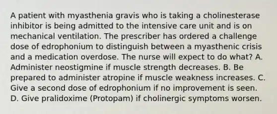 A patient with myasthenia gravis who is taking a cholinesterase inhibitor is being admitted to the intensive care unit and is on mechanical ventilation. The prescriber has ordered a challenge dose of edrophonium to distinguish between a myasthenic crisis and a medication overdose. The nurse will expect to do what? A. Administer neostigmine if muscle strength decreases. B. Be prepared to administer atropine if muscle weakness increases. C. Give a second dose of edrophonium if no improvement is seen. D. Give pralidoxime (Protopam) if cholinergic symptoms worsen.