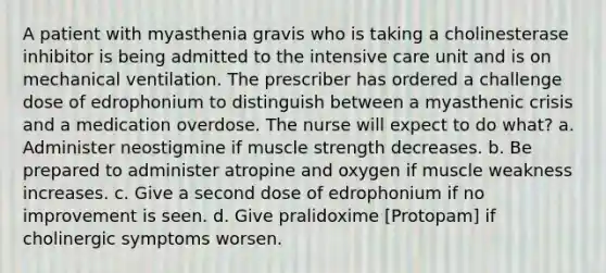 A patient with myasthenia gravis who is taking a cholinesterase inhibitor is being admitted to the intensive care unit and is on mechanical ventilation. The prescriber has ordered a challenge dose of edrophonium to distinguish between a myasthenic crisis and a medication overdose. The nurse will expect to do what? a. Administer neostigmine if muscle strength decreases. b. Be prepared to administer atropine and oxygen if muscle weakness increases. c. Give a second dose of edrophonium if no improvement is seen. d. Give pralidoxime [Protopam] if cholinergic symptoms worsen.