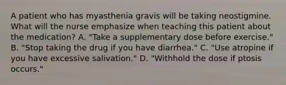 A patient who has myasthenia gravis will be taking neostigmine. What will the nurse emphasize when teaching this patient about the medication? A. "Take a supplementary dose before exercise." B. "Stop taking the drug if you have diarrhea." C. "Use atropine if you have excessive salivation." D. "Withhold the dose if ptosis occurs."