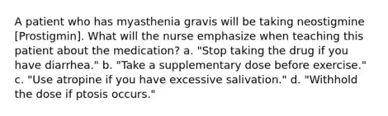 A patient who has myasthenia gravis will be taking neostigmine [Prostigmin]. What will the nurse emphasize when teaching this patient about the medication? a. "Stop taking the drug if you have diarrhea." b. "Take a supplementary dose before exercise." c. "Use atropine if you have excessive salivation." d. "Withhold the dose if ptosis occurs."