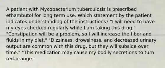 A patient with Mycobacterium tuberculosis is prescribed ethambutol for long-term use. Which statement by the patient indicates understanding of the instructions? "I will need to have my eyes checked regularly while I am taking this drug." "Constipation will be a problem, so I will increase the fiber and fluids in my diet." "Dizziness, drowsiness, and decreased urinary output are common with this drug, but they will subside over time." "This medication may cause my bodily secretions to turn red-orange."