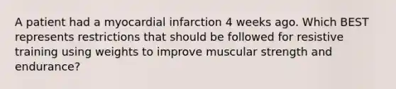 A patient had a myocardial infarction 4 weeks ago. Which BEST represents restrictions that should be followed for resistive training using weights to improve muscular strength and endurance?