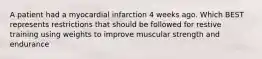 A patient had a myocardial infarction 4 weeks ago. Which BEST represents restrictions that should be followed for restive training using weights to improve muscular strength and endurance