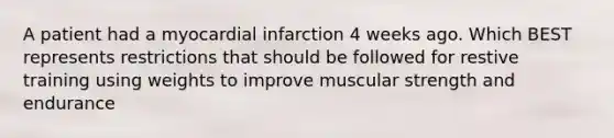 A patient had a myocardial infarction 4 weeks ago. Which BEST represents restrictions that should be followed for restive training using weights to improve muscular strength and endurance