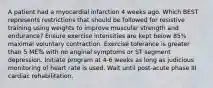 A patient had a myocardial infarction 4 weeks ago. Which BEST represents restrictions that should be followed for resistive training using weights to improve muscular strength and endurance? Ensure exercise intensities are kept below 85% maximal voluntary contraction. Exercise tolerance is greater than 5 METs with no anginal symptoms or ST segment depression. Initiate program at 4-6 weeks as long as judicious monitoring of heart rate is used. Wait until post-acute phase III cardiac rehabilitation.