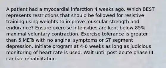 A patient had a myocardial infarction 4 weeks ago. Which BEST represents restrictions that should be followed for resistive training using weights to improve muscular strength and endurance? Ensure exercise intensities are kept below 85% maximal voluntary contraction. Exercise tolerance is greater than 5 METs with no anginal symptoms or ST segment depression. Initiate program at 4-6 weeks as long as judicious monitoring of heart rate is used. Wait until post-acute phase III cardiac rehabilitation.