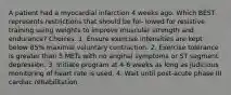 A patient had a myocardial infarction 4 weeks ago. Which BEST represents restrictions that should be fol- lowed for resistive training using weights to improve muscular strength and endurance? Choices: 1. Ensure exercise intensities are kept below 85% maximal voluntary contraction. 2. Exercise tolerance is greater than 5 METs with no anginal symptoms or ST segment depression. 3. Initiate program at 4-6 weeks as long as judicious monitoring of heart rate is used. 4. Wait until post-acute phase III cardiac rehabilitation.