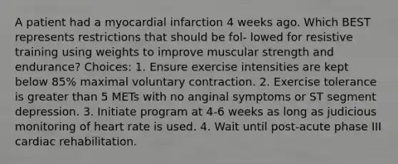 A patient had a myocardial infarction 4 weeks ago. Which BEST represents restrictions that should be fol- lowed for resistive training using weights to improve muscular strength and endurance? Choices: 1. Ensure exercise intensities are kept below 85% maximal voluntary contraction. 2. Exercise tolerance is greater than 5 METs with no anginal symptoms or ST segment depression. 3. Initiate program at 4-6 weeks as long as judicious monitoring of heart rate is used. 4. Wait until post-acute phase III cardiac rehabilitation.