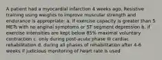 A patient had a myocardial infarction 4 weeks ago. Resistive training using weights to improve muscular strength and endurance is appropriate: a. if exercise capacity is greater than 5 METs with no anginal symptoms or ST segment depression b. if exercise intensities are kept below 85% maximal voluntary contraction c. only during post-acute phase III cardiac rehabilitation d. during all phases of rehabilitation after 4-6 weeks if judicious monitoring of heart rate is used