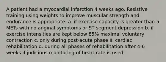 A patient had a myocardial infarction 4 weeks ago. Resistive training using weights to improve muscular strength and endurance is appropriate: a. if exercise capacity is greater than 5 METs with no anginal symptoms or ST segment depression b. if exercise intensities are kept below 85% maximal voluntary contraction c. only during post-acute phase III cardiac rehabilitation d. during all phases of rehabilitation after 4-6 weeks if judicious monitoring of heart rate is used