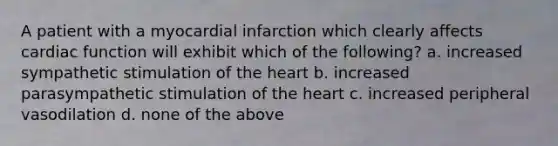 A patient with a myocardial infarction which clearly affects cardiac function will exhibit which of the following? a. increased sympathetic stimulation of the heart b. increased parasympathetic stimulation of the heart c. increased peripheral vasodilation d. none of the above