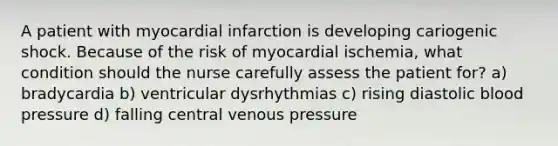 A patient with myocardial infarction is developing cariogenic shock. Because of the risk of myocardial ischemia, what condition should the nurse carefully assess the patient for? a) bradycardia b) ventricular dysrhythmias c) rising diastolic blood pressure d) falling central venous pressure