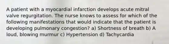 A patient with a myocardial infarction develops acute mitral valve regurgitation. The nurse knows to assess for which of the following manifestations that would indicate that the patient is developing pulmonary congestion? a) Shortness of breath b) A loud, blowing murmur c) Hypertension d) Tachycardia