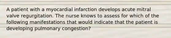 A patient with a myocardial infarction develops acute mitral valve regurgitation. The nurse knows to assess for which of the following manifestations that would indicate that the patient is developing pulmonary congestion?