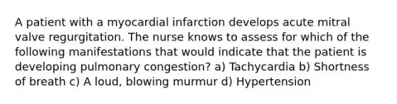 A patient with a myocardial infarction develops acute mitral valve regurgitation. The nurse knows to assess for which of the following manifestations that would indicate that the patient is developing pulmonary congestion? a) Tachycardia b) Shortness of breath c) A loud, blowing murmur d) Hypertension