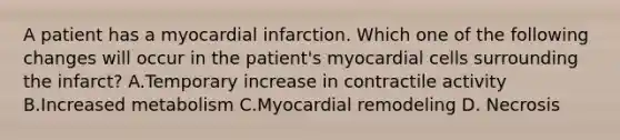 A patient has a myocardial infarction. Which one of the following changes will occur in the patient's myocardial cells surrounding the infarct? A.Temporary increase in contractile activity B.Increased metabolism C.Myocardial remodeling D. Necrosis