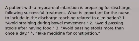 A patient with a myocardial infarction is preparing for discharge, following successful treatment. What is important for the nurse to include in the discharge teaching related to elimination? 1. "Avoid straining during bowel movement." 2. "Avoid passing stools after having food." 3. "Avoid passing stools more than once a day." 4. "Take medicine for constipation."