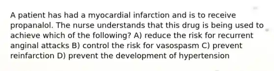 A patient has had a myocardial infarction and is to receive propanalol. The nurse understands that this drug is being used to achieve which of the following? A) reduce the risk for recurrent anginal attacks B) control the risk for vasospasm C) prevent reinfarction D) prevent the development of hypertension