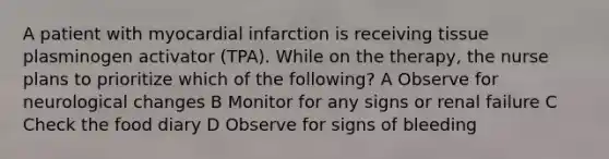 A patient with myocardial infarction is receiving tissue plasminogen activator (TPA). While on the therapy, the nurse plans to prioritize which of the following? A Observe for neurological changes B Monitor for any signs or renal failure C Check the food diary D Observe for signs of bleeding