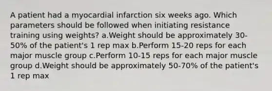 A patient had a myocardial infarction six weeks ago. Which parameters should be followed when initiating resistance training using weights? a.Weight should be approximately 30-50% of the patient's 1 rep max b.Perform 15-20 reps for each major muscle group c.Perform 10-15 reps for each major muscle group d.Weight should be approximately 50-70% of the patient's 1 rep max