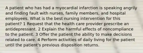 A patient who has had a myocardial infarction is speaking angrily and finding fault with nurses, family members, and hospital employees. What is the best nursing intervention for this patient? 1 Request that the health care provider prescribe an antidepressant. 2 Explain the harmful effects of noncompliance to the patient. 3 Offer the patient the ability to make decisions related to care. 4 Perform activities of daily living for the patient until the patient's previous disposition returns.