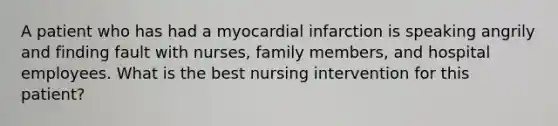 A patient who has had a myocardial infarction is speaking angrily and finding fault with nurses, family members, and hospital employees. What is the best nursing intervention for this patient?