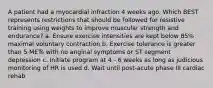 A patient had a myocardial infraction 4 weeks ago. Which BEST represents restrictions that should be followed for resistive training using weights to improve muscular strength and endurance? a. Ensure exercise intensities are kept below 85% maximal voluntary contraction b. Exercise tolerance is greater than 5 METs with no anginal symptoms or ST segment depression c. Initiate program at 4 - 6 weeks as long as judicious monitoring of HR is used d. Wait until post-acute phase III cardiac rehab