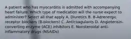 A patient who has myocarditis is admitted with accompanying heart failure. Which type of medication will the nurse expect to administer? Select all that apply A. Diuretics B. B-Adrenergic receptor blockers (B-blockers) C. Anticoagulants D. Angiotensin-converting enzyme (ACE) inhibitors E. Nonsteroidal anti-inflammatory drugs (NSAIDs)