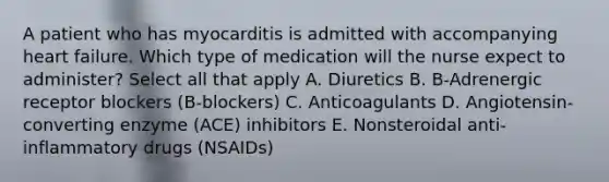 A patient who has myocarditis is admitted with accompanying heart failure. Which type of medication will the nurse expect to administer? Select all that apply A. Diuretics B. B-Adrenergic receptor blockers (B-blockers) C. Anticoagulants D. Angiotensin-converting enzyme (ACE) inhibitors E. Nonsteroidal anti-inflammatory drugs (NSAIDs)