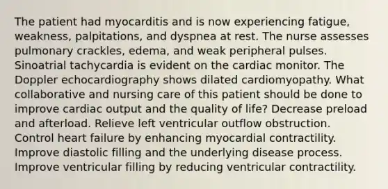 The patient had myocarditis and is now experiencing fatigue, weakness, palpitations, and dyspnea at rest. The nurse assesses pulmonary crackles, edema, and weak peripheral pulses. Sinoatrial tachycardia is evident on the cardiac monitor. The Doppler echocardiography shows dilated cardiomyopathy. What collaborative and nursing care of this patient should be done to improve cardiac output and the quality of life? Decrease preload and afterload. Relieve left ventricular outflow obstruction. Control heart failure by enhancing myocardial contractility. Improve diastolic filling and the underlying disease process. Improve ventricular filling by reducing ventricular contractility.