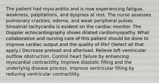 The patient had myocarditis and is now experiencing fatigue, weakness, palpitations, and dyspnea at rest. The nurse assesses pulmonary crackles, edema, and weak peripheral pulses. Sinoatrial tachycardia is evident on the cardiac monitor. The Doppler echocardiography shows dilated cardiomyopathy. What collaborative and nursing care of this patient should be done to improve cardiac output and the quality of life? (Select all that apply.) Decrease preload and afterload. Relieve left ventricular outflow obstruction. Control heart failure by enhancing myocardial contractility. Improve diastolic filling and the underlying disease process. Improve ventricular filling by reducing ventricular contractility.