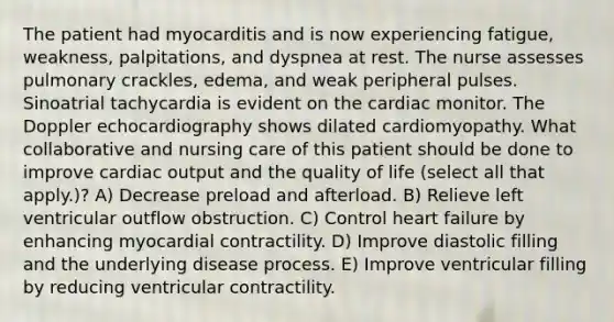 The patient had myocarditis and is now experiencing fatigue, weakness, palpitations, and dyspnea at rest. The nurse assesses pulmonary crackles, edema, and weak peripheral pulses. Sinoatrial tachycardia is evident on the cardiac monitor. The Doppler echocardiography shows dilated cardiomyopathy. What collaborative and nursing care of this patient should be done to improve cardiac output and the quality of life (select all that apply.)? A) Decrease preload and afterload. B) Relieve left ventricular outflow obstruction. C) Control heart failure by enhancing myocardial contractility. D) Improve diastolic filling and the underlying disease process. E) Improve ventricular filling by reducing ventricular contractility.