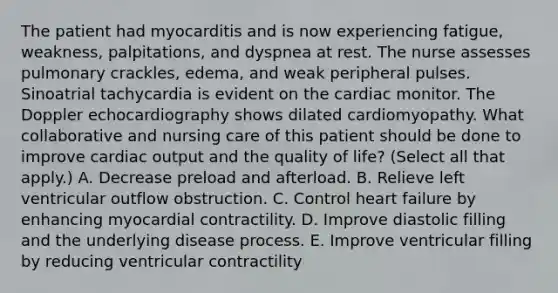 The patient had myocarditis and is now experiencing fatigue, weakness, palpitations, and dyspnea at rest. The nurse assesses pulmonary crackles, edema, and weak peripheral pulses. Sinoatrial tachycardia is evident on the cardiac monitor. The Doppler echocardiography shows dilated cardiomyopathy. What collaborative and nursing care of this patient should be done to improve cardiac output and the quality of life? (Select all that apply.) A. Decrease preload and afterload. B. Relieve left ventricular outflow obstruction. C. Control heart failure by enhancing myocardial contractility. D. Improve diastolic filling and the underlying disease process. E. Improve ventricular filling by reducing ventricular contractility