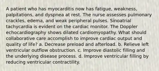 A patient who has myocarditis now has fatigue, weakness, palpitations, and dyspnea at rest. The nurse assesses pulmonary crackles, edema, and weak peripheral pulses. Sinoatrial tachycardia is evident on the cardiac monitor. The Doppler echocardiography shows dilated cardiomyopathy. What should collaborative care accomplish to improve cardiac output and quality of life? a. Decrease preload and afterload. b. Relieve left ventricular outflow obstruction. c. Improve diastolic filling and the underlying disease process. d. Improve ventricular filling by reducing ventricular contractility.