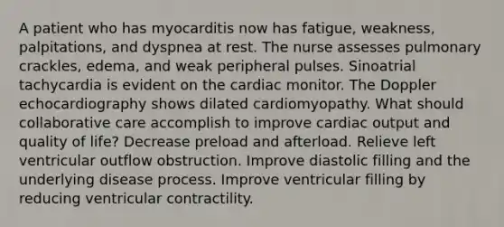 A patient who has myocarditis now has fatigue, weakness, palpitations, and dyspnea at rest. The nurse assesses pulmonary crackles, edema, and weak peripheral pulses. Sinoatrial tachycardia is evident on the cardiac monitor. The Doppler echocardiography shows dilated cardiomyopathy. What should collaborative care accomplish to improve cardiac output and quality of life? Decrease preload and afterload. Relieve left ventricular outflow obstruction. Improve diastolic filling and the underlying disease process. Improve ventricular filling by reducing ventricular contractility.