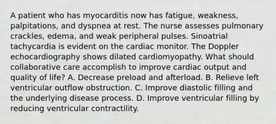 A patient who has myocarditis now has fatigue, weakness, palpitations, and dyspnea at rest. The nurse assesses pulmonary crackles, edema, and weak peripheral pulses. Sinoatrial tachycardia is evident on the cardiac monitor. The Doppler echocardiography shows dilated cardiomyopathy. What should collaborative care accomplish to improve cardiac output and quality of life? A. Decrease preload and afterload. B. Relieve left ventricular outflow obstruction. C. Improve diastolic filling and the underlying disease process. D. Improve ventricular filling by reducing ventricular contractility.