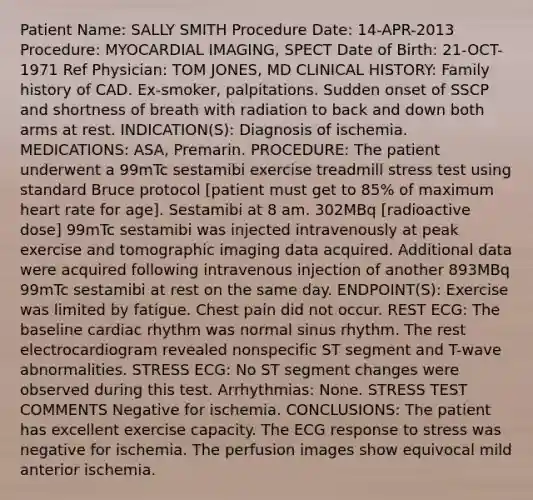 Patient Name: SALLY SMITH Procedure Date: 14-APR-2013 Procedure: MYOCARDIAL IMAGING, SPECT Date of Birth: 21-OCT-1971 Ref Physician: TOM JONES, MD CLINICAL HISTORY: Family history of CAD. Ex-smoker, palpitations. Sudden onset of SSCP and shortness of breath with radiation to back and down both arms at rest. INDICATION(S): Diagnosis of ischemia. MEDICATIONS: ASA, Premarin. PROCEDURE: The patient underwent a 99mTc sestamibi exercise treadmill stress test using standard Bruce protocol [patient must get to 85% of maximum heart rate for age]. Sestamibi at 8 am. 302MBq [radioactive dose] 99mTc sestamibi was injected intravenously at peak exercise and tomographic imaging data acquired. Additional data were acquired following intravenous injection of another 893MBq 99mTc sestamibi at rest on the same day. ENDPOINT(S): Exercise was limited by fatigue. Chest pain did not occur. REST ECG: The baseline cardiac rhythm was normal sinus rhythm. The rest electrocardiogram revealed nonspecific ST segment and T-wave abnormalities. STRESS ECG: No ST segment changes were observed during this test. Arrhythmias: None. STRESS TEST COMMENTS Negative for ischemia. CONCLUSIONS: The patient has excellent exercise capacity. The ECG response to stress was negative for ischemia. The perfusion images show equivocal mild anterior ischemia.