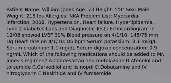 Patient Name: William Jones Age: 73 Height: 5'8" Sex: Male Weight: 215 lbs Allergies: NKA Problem List: Myocardial infarction, 2008, Hypertension, Heart failure, Hyperlipidemia, Type 2 diabetes Labs and Diagnostic Tests Echocardiogram in 12/08 showed LVEF 30% Blood pressure on 4/1/10: 145/75 mm Hg Heart rate on 4/1/10: 85 bpm Serum potassium: 3.1 mEq/L Serum creatinine: 1.1 mg/dL Serum digoxin concentration: 0.9 ng/mL Which of the following medications should be added to Mr. Jones's regimen? A.Candesartan and metolazone B.Atenolol and torsemide C.Carvedilol and lisinopril D.Dobutamine and IV nitroglycerin E.Nesiritide and IV furosemide