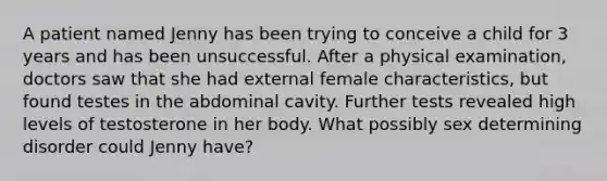 A patient named Jenny has been trying to conceive a child for 3 years and has been unsuccessful. After a physical examination, doctors saw that she had external female characteristics, but found testes in the abdominal cavity. Further tests revealed high levels of testosterone in her body. What possibly sex determining disorder could Jenny have?