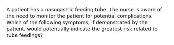 A patient has a nasogastric feeding tube. The nurse is aware of the need to monitor the patient for potential complications. Which of the following symptoms, if demonstrated by the patient, would potentially indicate the greatest risk related to tube feedings?