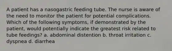 A patient has a nasogastric feeding tube. The nurse is aware of the need to monitor the patient for potential complications. Which of the following symptoms, if demonstrated by the patient, would potentially indicate the greatest risk related to tube feedings? a. abdominal distention b. throat irritation c. dyspnea d. diarrhea