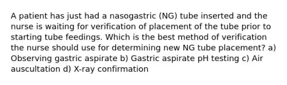 A patient has just had a nasogastric (NG) tube inserted and the nurse is waiting for verification of placement of the tube prior to starting tube feedings. Which is the best method of verification the nurse should use for determining new NG tube placement? a) Observing gastric aspirate b) Gastric aspirate pH testing c) Air auscultation d) X-ray confirmation