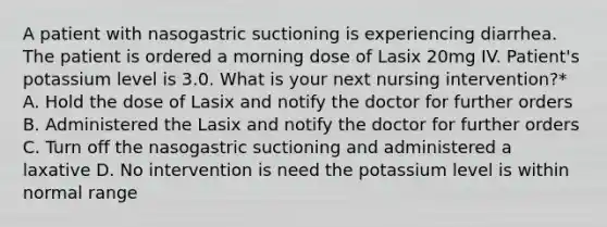 A patient with nasogastric suctioning is experiencing diarrhea. The patient is ordered a morning dose of Lasix 20mg IV. Patient's potassium level is 3.0. What is your next nursing intervention?* A. Hold the dose of Lasix and notify the doctor for further orders B. Administered the Lasix and notify the doctor for further orders C. Turn off the nasogastric suctioning and administered a laxative D. No intervention is need the potassium level is within normal range