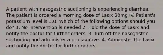 A patient with nasogastric suctioning is experiencing diarrhea. The patient is ordered a morning dose of Lasix 20mg IV. Patient's potassium level is 3.0. Which of the following options should you do? 1. No intervention is needed 2. Hold the dose of Lasix and notify the doctor for further orders. 3. Turn off the nasogastric suctioning and administer a prn laxative. 4. Administer the Lasix and notify the doctor for further orders.