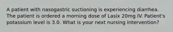 A patient with nasogastric suctioning is experiencing diarrhea. The patient is ordered a morning dose of Lasix 20mg IV. Patient's potassium level is 3.0. What is your next nursing intervention?