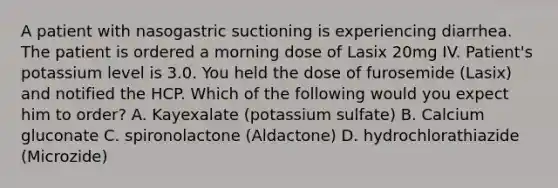 A patient with nasogastric suctioning is experiencing diarrhea. The patient is ordered a morning dose of Lasix 20mg IV. Patient's potassium level is 3.0. You held the dose of furosemide (Lasix) and notified the HCP. Which of the following would you expect him to order? A. Kayexalate (potassium sulfate) B. Calcium gluconate C. spironolactone (Aldactone) D. hydrochlorathiazide (Microzide)