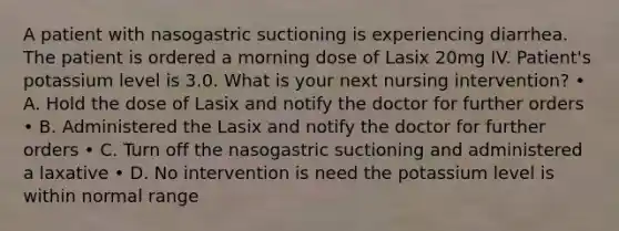 A patient with nasogastric suctioning is experiencing diarrhea. The patient is ordered a morning dose of Lasix 20mg IV. Patient's potassium level is 3.0. What is your next nursing intervention? • A. Hold the dose of Lasix and notify the doctor for further orders • B. Administered the Lasix and notify the doctor for further orders • C. Turn off the nasogastric suctioning and administered a laxative • D. No intervention is need the potassium level is within normal range