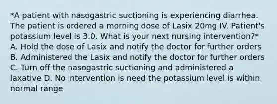 *A patient with nasogastric suctioning is experiencing diarrhea. The patient is ordered a morning dose of Lasix 20mg IV. Patient's potassium level is 3.0. What is your next nursing intervention?* A. Hold the dose of Lasix and notify the doctor for further orders B. Administered the Lasix and notify the doctor for further orders C. Turn off the nasogastric suctioning and administered a laxative D. No intervention is need the potassium level is within normal range