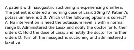 A patient with nasogastric suctioning is experiencing diarrhea. The patient is ordered a morning dose of Lasix 20mg IV. Patient's potassium level is 3.0. Which of the following options is correct? A. No intervention is need the potassium level is within normal range B. Administered the Lasix and notify the doctor for further orders C. Hold the dose of Lasix and notify the doctor for further orders D. Turn off the nasogastric suctioning and administered a laxative