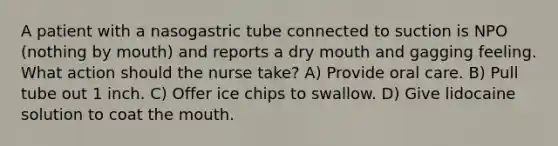 A patient with a nasogastric tube connected to suction is NPO (nothing by mouth) and reports a dry mouth and gagging feeling. What action should the nurse take? A) Provide oral care. B) Pull tube out 1 inch. C) Offer ice chips to swallow. D) Give lidocaine solution to coat the mouth.